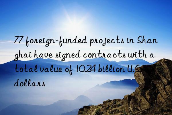 77 foreign-funded projects in shanghai have signed contracts with a total value of 10.24 billion u.s. dollars