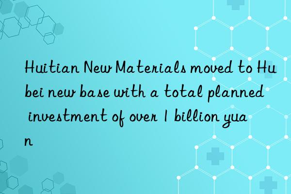 huitian new materials moved to hubei new base with a total planned investment of over 1 billion yuan