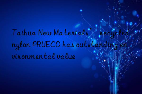 taihua new materials’ recycled nylon prueco has outstanding environmental value