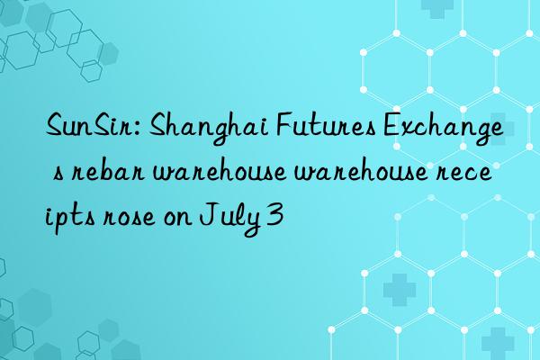 sunsir: shanghai futures exchange s rebar warehouse warehouse receipts rose on july 3