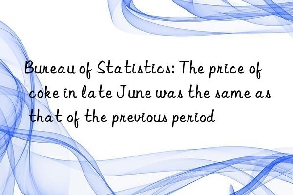 bureau of statistics: the price of coke in late june was the same as that of the previous period
