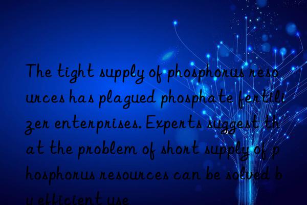 the tight supply of phosphorus resources has plagued phosphate fertilizer enterprises. experts suggest that the problem of short supply of phosphorus resources can be solved by efficient use