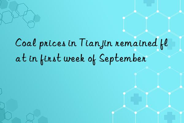 coal prices in tianjin remained flat in first week of september