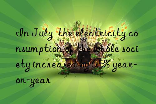 in july the electricity consumption of the whole society increased by 6.5% year-on-year