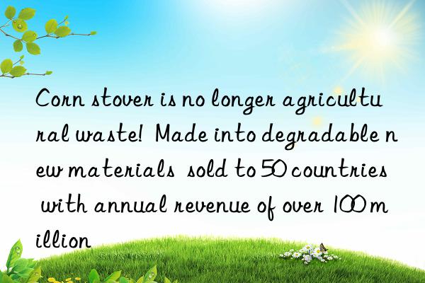 corn stover is no longer agricultural waste!  made into degradable new materials  sold to 50 countries with annual revenue of over 100 million