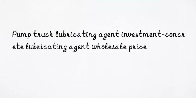 pump truck lubricating agent investment-concrete lubricating agent wholesale price
