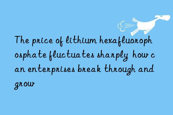 the price of lithium hexafluorophosphate fluctuates sharply  how can enterprises break through and grow