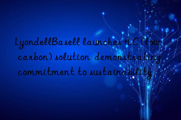lyondellbasell launches +lc (low carbon) solution  demonstrating commitment to sustainability