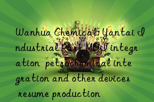  chemical: yantai industrial park mdi integration  petrochemical integration and other devices resume production