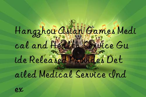 hangzhou asian games medical and health service guide released provides detailed medical service index