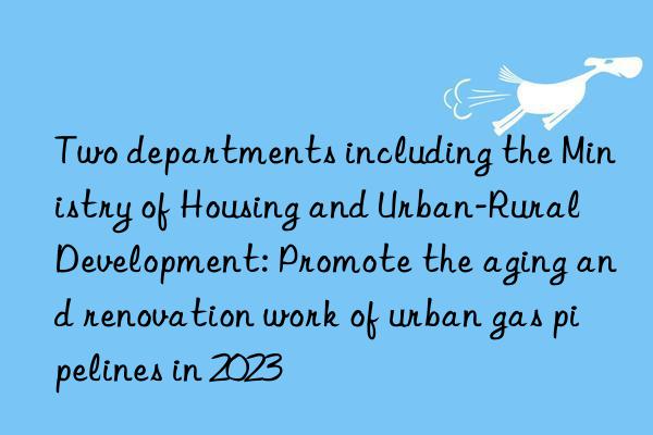 two departments including the ministry of housing and urban-rural development: promote the aging and renovation work of urban gas pipelines in 2023
