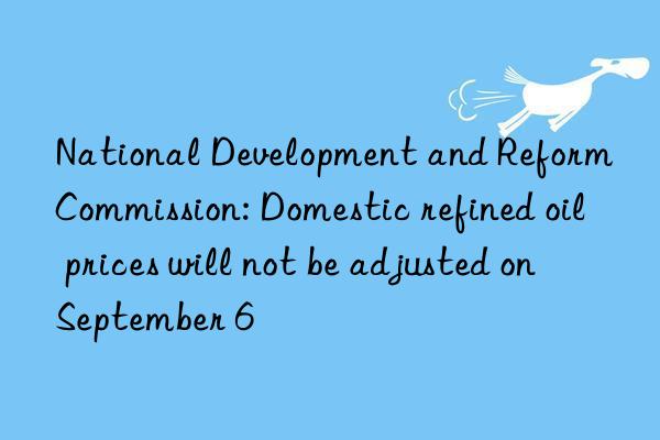 national development and reform commission: domestic refined oil prices will not be adjusted on september 6