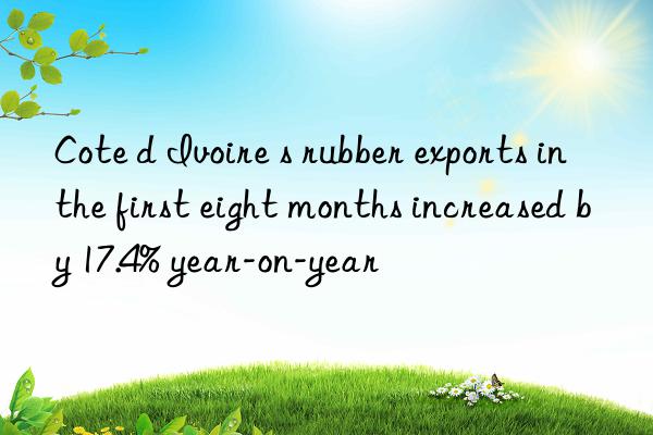 cote d ivoire s rubber exports in the first eight months increased by 17.4% year-on-year