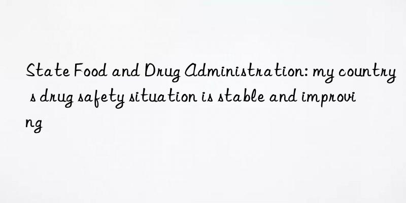 state food and drug administration: my country s drug safety situation is stable and improving