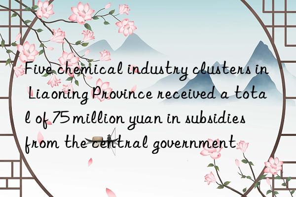 five chemical industry clusters in liaoning province received a total of 75 million yuan in subsidies from the central government