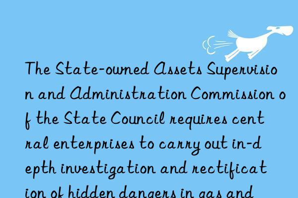 the state-owned assets supervision and administration commission of the state council requires central enterprises to carry out in-depth investigation and rectification of hidden dangers in gas and other fields