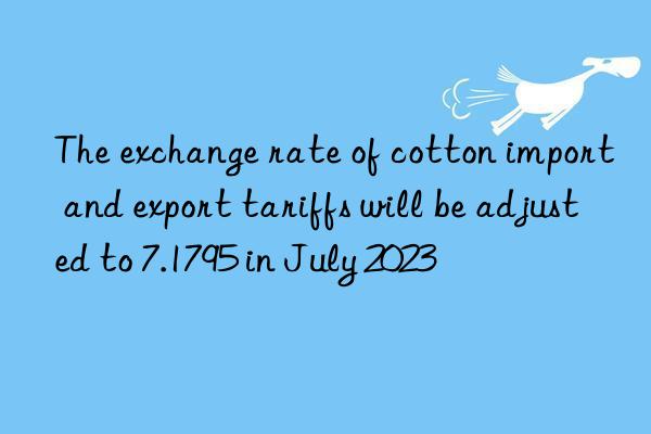 the exchange rate of cotton import and export tariffs will be adjusted to 7.1795 in july 2023