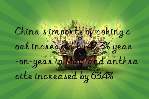 china s imports of coking coal increased by 47.3% year-on-year in may  and anthracite increased by 63.4%
