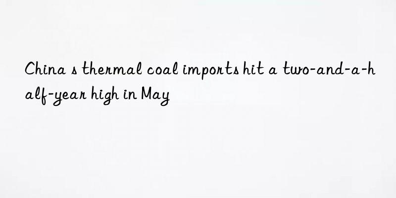 china s thermal coal imports hit a two-and-a-half-year high in may