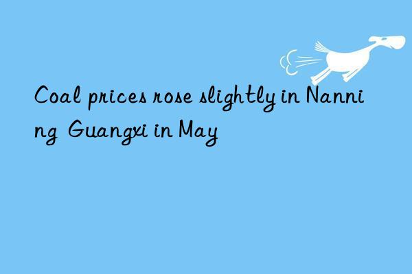 coal prices rose slightly in nanning  guangxi in may
