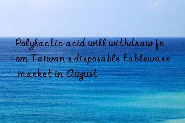 polylactic acid will withdraw from taiwan s disposable tableware market in august