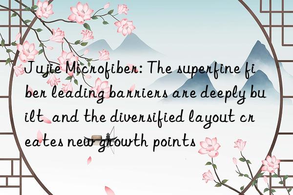 jujie microfiber: the superfine fiber leading barriers are deeply built  and the diversified layout creates new growth points