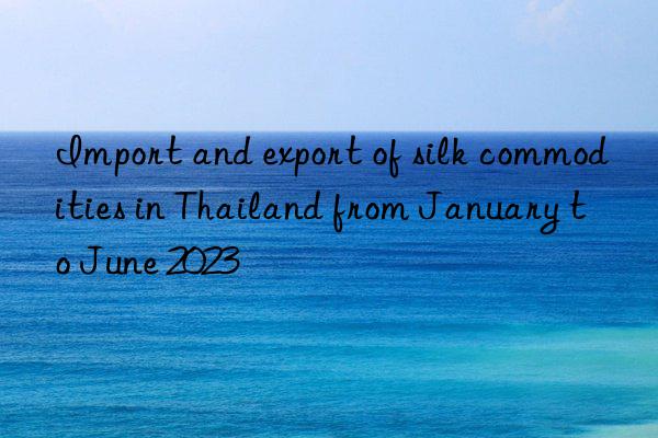 import and export of silk commodities in thailand from january to june 2023