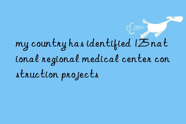 my country has identified 125 national regional medical center construction projects