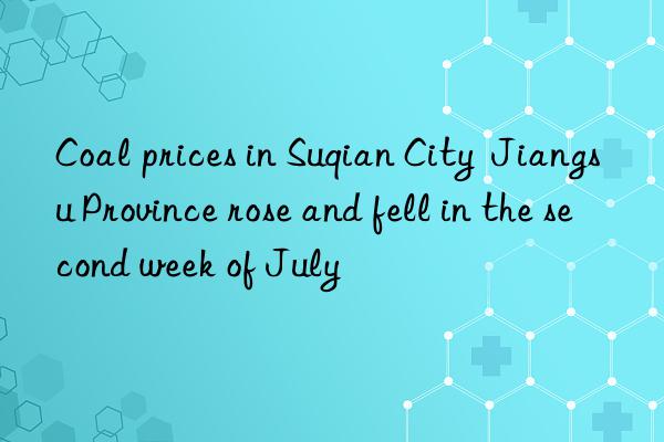 coal prices in suqian city  jiangsu province rose and fell in the second week of july