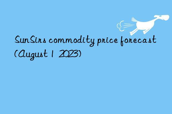 sunsirs commodity price forecast (august 1  2023)