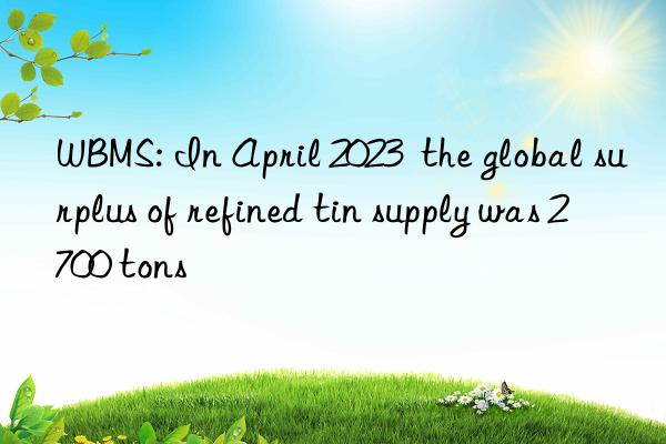 wbms: in april 2023  the global surplus of refined tin supply was 2 700 tons