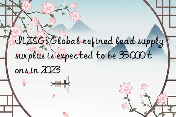 ilzsg: global refined lead supply surplus is expected to be 35 000 tons in 2023