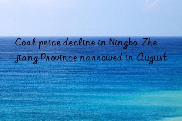 coal price decline in ningbo  zhejiang province narrowed in august