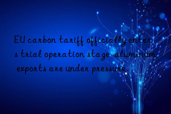 eu carbon tariff officially enters trial operation stage  aluminum exports are under pressure