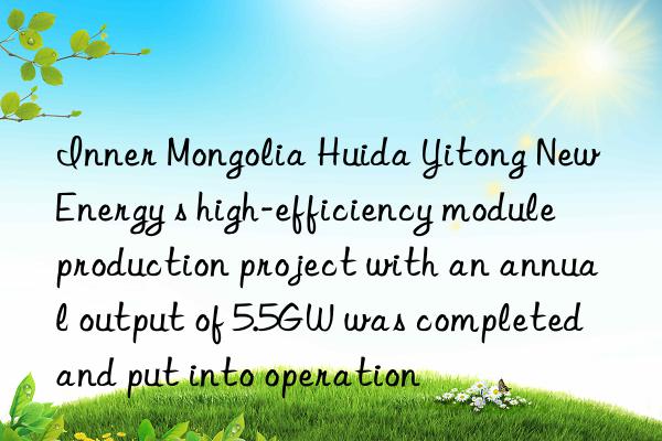 inner mongolia huida yitong new energy s high-efficiency module production project with an annual output of 5.5gw was completed and put into operation