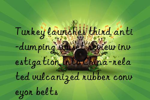 turkey launches third anti-dumping sunset review investigation into china-related vulcanized rubber conveyor belts