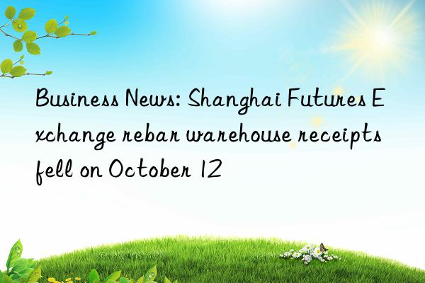 business news: shanghai futures exchange rebar warehouse receipts fell on october 12