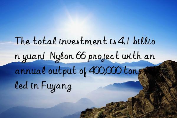 the total investment is 4.1 billion yuan!  nylon 66 project with an annual output of 400,000 tons settled in fuyang
