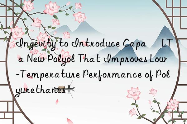 ingevity to introduce capa® lt  a new polyol that improves low-temperature performance of polyurethanes