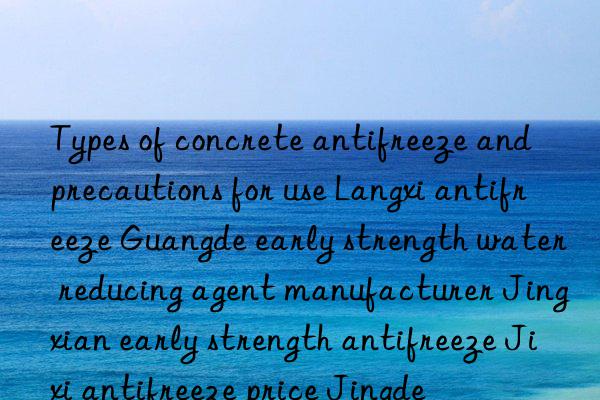 types of concrete antifreeze and precautions for use langxi antifreeze guangde early strength water reducing agent manufacturer jingxian early strength antifreeze jixi antifreeze price jingde