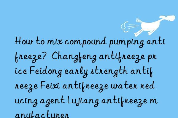 how to mix compound pumping antifreeze?  changfeng antifreeze price feidong early strength antifreeze feixi antifreeze water reducing agent lujiang antifreeze manufacturer