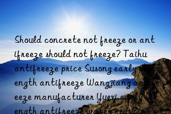 should concrete not freeze or antifreeze should not freeze? taihu antifreeze price susong early strength antifreeze wangjiang antifreeze manufacturer yuexi early strength antifreeze water reducing agent