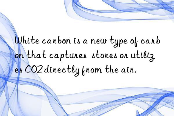 white carbon is a new type of carbon that captures  stores or utilizes co2 directly from the air.