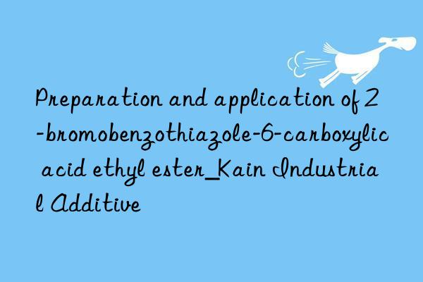 preparation and application of 2-bromobenzothiazole-6-carboxylic acid ethyl ester_kain industrial additive