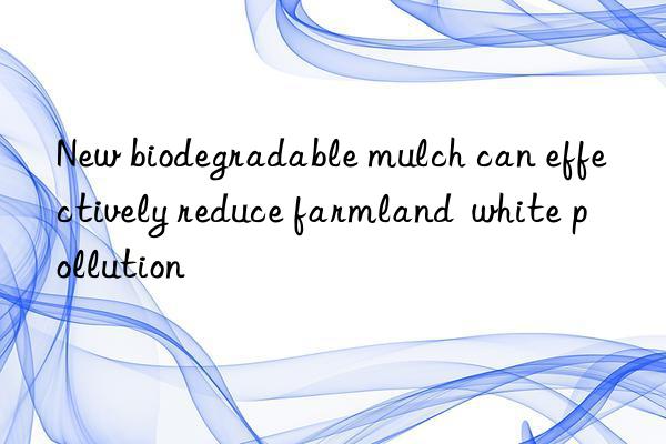 new biodegradable mulch can effectively reduce farmland white pollution