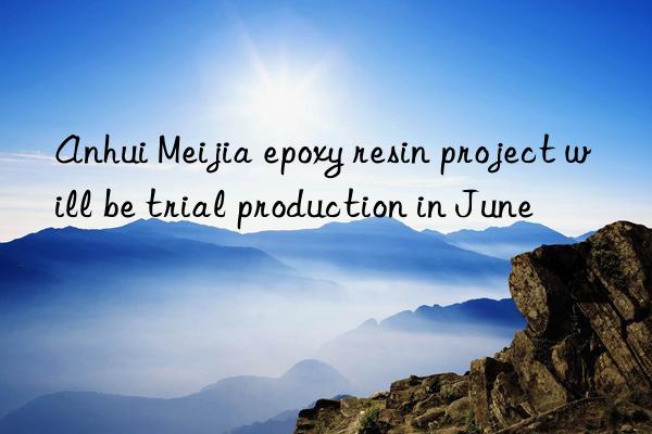 anhui meijia epoxy resin project will be trial production in june