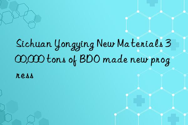 sichuan yongying new materials 300,000 tons of bdo made new progress