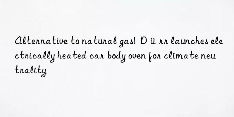 alternative to natural gas!  dürr launches electrically heated car body oven for climate neutrality