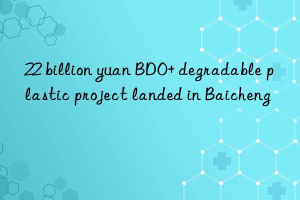 22 billion yuan bdo+ degradable plastic project landed in baicheng