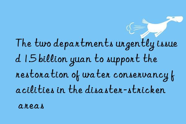 the two departments urgently issued 1.5 billion yuan to support the restoration of water conservancy facilities in the disaster-stricken areas